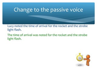 Change to the passive voice
Lucy noted the time of arrival for the rocket and the strobe
light flash.
The time of arrival was noted for the rocket and the strobe
light flash.
We used the atomic clocks to verify that the rocket had
arrived before the light.
The atomic clocks were used to verify that the rocket had
arrived before the light.
The team also noted the effects of the impact.
The effects of the impact were also noted.
 
