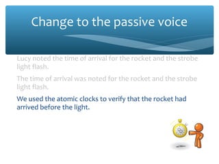 Change to the passive voice
Lucy noted the time of arrival for the rocket and the strobe
light flash.
The time of arrival was noted for the rocket and the strobe
light flash.
We used the atomic clocks to verify that the rocket had
arrived before the light.
The atomic clocks were used to verify that the rocket had
arrived before the light.
The team also noted the effects of the impact.
The effects of the impact were also noted.
 
