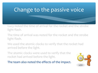 Change to the passive voice
Lucy noted the time of arrival for the rocket and the strobe
light flash.
The time of arrival was noted for the rocket and the strobe
light flash.
We used the atomic clocks to verify that the rocket had
arrived before the light.
The atomic clocks were used to verify that the
rocket had arrived before the light.
The team also noted the effects of the impact.
The effects of the impact were also noted.
 