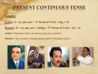 Simple:
Active: S + is, am, are + 1st form of Verb + ing + O.
Passive: O + is, am, are + being + 3rd form of Verb + by + S.
Active: Pakistani rulers are destroying our country?
Passive: Our country is being destroyed by Pakistani rulers?
 