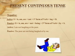 Negative:
Active: S + is, am, are + not + 1st form of Verb + ing + O.
Passive: O + is, am, are + not + being + 3rd form of Verb + by + S.
Active: I am not laughing at the poor.
Passive: The poor are not being laughed at by me.
 