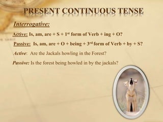 Interrogative:
Active: Is, am, are + S + 1st form of Verb + ing + O?
Passive: Is, am, are + O + being + 3rd form of Verb + by + S?
Active: Are the Jackals howling in the Forest?
Passive: Is the forest being howled in by the jackals?
 