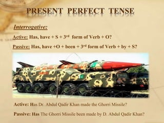 Interrogative:
Active: Has, have + S + 3rd form of Verb + O?
Passive: Has, have +O + been + 3rd form of Verb + by + S?
Active: Has Dr. Abdul Qadir Khan made the Ghorri Missile?
Passive: Has The Ghorri Missile been made by D. Abdul Qadir Khan?
 