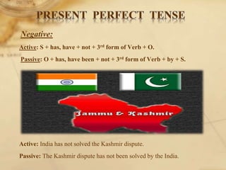 Negative:
Active: S + has, have + not + 3rd form of Verb + O.
Passive: O + has, have been + not + 3rd form of Verb + by + S.
Active: India has not solved the Kashmir dispute.
Passive: The Kashmir dispute has not been solved by the India.
 
