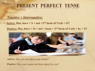 Negative + Interrogative:
Active: Has, have + S + not +3rd form of Verb + O?
Passive: Has, have + O + not + been + 3rd form of Verb + by + S?
Active: Has you not taken your exams?
Passive: Has your exams not been taken by you?
 