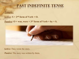 Simple:
Active: S + 2nd form of Verb + O.
Passive: O + was, were + 3rd form of Verb + by + S.
Active: They wrote the story.
Passive: The story was written by them.
 