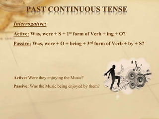 Interrogative:
Active: Was, were + S + 1st form of Verb + ing + O?
Passive: Was, were + O + being + 3rd form of Verb + by + S?
Active: Were they enjoying the Music?
Passive: Was the Music being enjoyed by them?
 