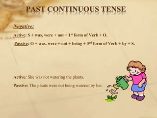 Negative:
Active: S + was, were + not + 1st form of Verb + O.
Passive: O + was, were + not + being + 3rd form of Verb + by + S.
Active: She was not watering the plants.
Passive: The plants were not being watered by her.
 