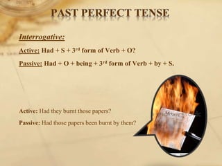 Interrogative:
Active: Had + S + 3rd form of Verb + O?
Passive: Had + O + being + 3rd form of Verb + by + S.
Active: Had they burnt those papers?
Passive: Had those papers been burnt by them?
 