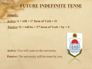 FUTURE INDEFINITE TENSE
Simple:
Active: S + will + 1st form of Verb + O
Passive: O + will be + 3rd form of Verb + by + S
Active: You will come to the university.
Passive: The university will be come by you.
 