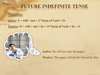 FUTURE INDEFINITE TENSE
Negative:
Active: S + will + not + 1st form of Verb + O.
Passive: O + will + not + be + 3rd form of Verb + by + S.
Active: He will not start the paper.
Passive: The paper will not be started by him.
 