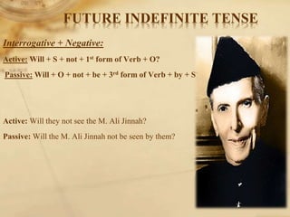 Interrogative + Negative:
Active: Will + S + not + 1st form of Verb + O?
Passive: Will + O + not + be + 3rd form of Verb + by + S?
Active: Will they not see the M. Ali Jinnah?
Passive: Will the M. Ali Jinnah not be seen by them?
FUTURE INDEFINITE TENSE
 
