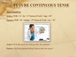 Interrogative:
Active: Will + S + be + 1st form of Verb + ing + O?
Passive: Will + O + being + 3rd form of Verb + by + S?
Active: Will the nurse be looking after the patients?
Passive: Will the patients being looked after the nurse?
FUTURE CONTINUOUS TENSE
 