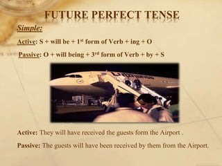 FUTURE PERFECT TENSE
Simple:
Active: S + will be + 1st form of Verb + ing + O
Passive: O + will being + 3rd form of Verb + by + S
Active: They will have received the guests form the Airport .
Passive: The guests will have been received by them from the Airport.
 
