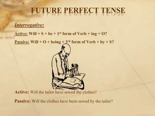 Interrogative:
Active: Will + S + be + 1st form of Verb + ing + O?
Passive: Will + O + being + 3rd form of Verb + by + S?
Active: Will the tailor have sewed the clothes?
Passive: Will the clothes have been sewed by the tailor?
FUTURE PERFECT TENSE
 