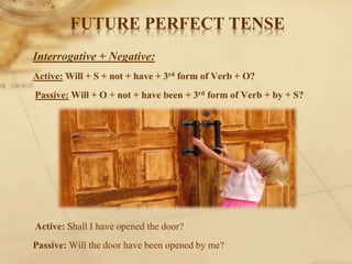 Interrogative + Negative:
Active: Will + S + not + have + 3rd form of Verb + O?
Passive: Will + O + not + have been + 3rd form of Verb + by + S?
Active: Shall I have opened the door?
Passive: Will the door have been opened by me?
FUTURE PERFECT TENSE
 