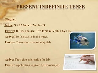 Simple:
Active: S + 1st form of Verb + O.
Passive: O + is, am, are + 3rd form of Verb + by + S.
Active:The fish swims in the water.
Passive: The water is swum in by fish.
Active: They give application for job.
Passive: Application is given by them for job.
 