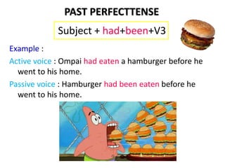 Example :
Active voice : Ompai had eaten a hamburger before he
went to his home.
Passive voice : Hamburger had been eaten before he
went to his home.
Subject + had+been+V3
PAST PERFECTTENSE
 