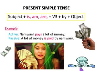 PRESENT SIMPLE TENSE
Subject + is, am, are, + V3 + by + Object
Example
Active: Namwarn pays a lot of money.
Passive: A lot of money is paid by namwarn.
 
