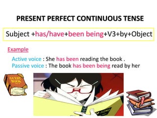 Active voice : She has been reading the book .
Passive voice : The book has been being read by her
PRESENT PERFECT CONTINUOUS TENSE
Subject +has/have+been being+V3+by+Object
Example
 