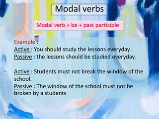Modal verbs
Modal verb + be + past participle
Example :
Active : You should study the lessons everyday .
Passive : the lessons should be studied everyday.
Active : Students must not break the window of the
school.
Passive : The window of the school must not be
broken by a students
 