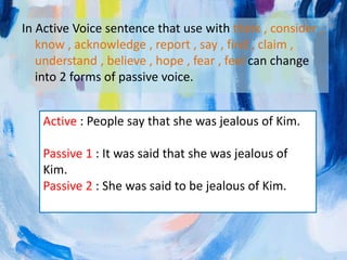 In Active Voice sentence that use with think , consider ,
know , acknowledge , report , say , find , claim ,
understand , believe , hope , fear , feel can change
into 2 forms of passive voice.
Active : People say that she was jealous of Kim.
Passive 1 : It was said that she was jealous of
Kim.
Passive 2 : She was said to be jealous of Kim.
 