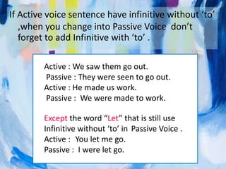If Active voice sentence have infinitive without ‘to’
,when you change into Passive Voice don’t
forget to add Infinitive with ‘to’ .
Active : We saw them go out.
Passive : They were seen to go out.
Active : He made us work.
Passive : We were made to work.
Except the word “Let” that is still use
Infinitive without ‘to’ in Passive Voice .
Active : You let me go.
Passive : I were let go.
 
