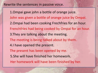 3.They are talking about the meeting.
The meeting is being talked about by them.
4.I have opened the present.
The present has been opened by me.
1.Ompai gave john a bottle of orange juice.
John was given a bottle of orange juice by Ompai.
2.Ompai had been cooking Frechfries for an hour.
Frenchfries had being cooked by Ompai for an hour.
5.She will have finished her homework.
Her homework will have been finished by her.
Rewrite the sentences in passive voice.
 