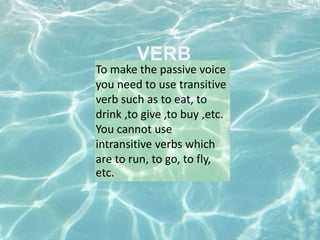 VERB
To make the passive voice
you need to use transitive
verb such as to eat, to
drink ,to give ,to buy ,etc.
You cannot use
intransitive verbs which
are to run, to go, to fly,
etc.
 