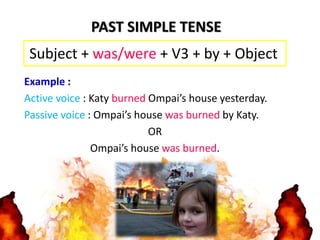 Example :
Active voice : Katy burned Ompai’s house yesterday.
Passive voice : Ompai’s house was burned by Katy.
OR
Ompai’s house was burned.
PAST SIMPLE TENSE
Subject + was/were + V3 + by + Object
 