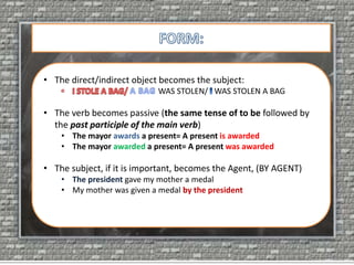 • The direct/indirect object becomes the subject:
WAS STOLEN/ WAS STOLEN A BAG
• The verb becomes passive (the same tense of to be followed by
the past participle of the main verb)
• The mayor awards a present= A present is awarded
• The mayor awarded a present= A present was awarded
• The subject, if it is important, becomes the Agent, (BY AGENT)
• The president gave my mother a medal
• My mother was given a medal by the president
 