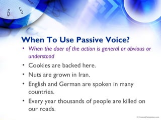 When To Use Passive Voice?
• When the doer of the action is general or obvious or
understood
• Cookies are backed here.
• Nuts are grown in Iran.
• English and German are spoken in many
countries.
• Every year thousands of people are killed on
our roads.
 