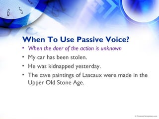 When To Use Passive Voice?
• When the doer of the action is unknown
• My car has been stolen.
• He was kidnapped yesterday.
• The cave paintings of Lascaux were made in the
Upper Old Stone Age.
 