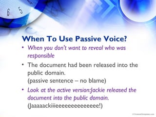 When To Use Passive Voice?
• When you don't want to reveal who was
responsible 
• The document had been released into the
public domain.
(passive sentence – no blame)
• Look at the active version:Jackie released the
document into the public domain.
(Jaaaaackiiieeeeeeeeeeeeee!)
 
