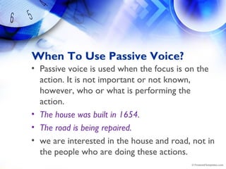 When To Use Passive Voice?
• Passive voice is used when the focus is on the
action. It is not important or not known,
however, who or what is performing the
action.
• The house was built in 1654.
• The road is being repaired.
• we are interested in the house and road, not in
the people who are doing these actions.
 