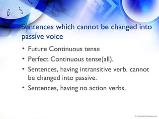 Sentences which cannot be changed into
passive voice
• Future Continuous tense
• Perfect Continuous tense(all).
• Sentences, having intransitive verb, cannot
be changed into passive.
• Sentences, having no action verbs.
 
