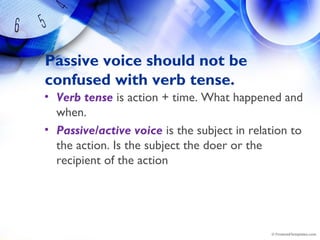 Passive voice should not be
confused with verb tense.
• Verb tense is action + time. What happened and
when.
• Passive/active voice is the subject in relation to
the action. Is the subject the doer or the
recipient of the action
 