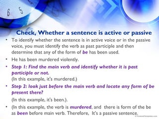 Check, Whether a sentence is active or passive
• To identify whether the sentence is in active voice or in the passive
voice, you must identify the verb as past participle and then
determine that any of the form of be has been used.
• He has been murdered violently.
• Step 1: Find the main verb and identify whether it is past
participle or not.
(In this example, it's murdered.)
• Step 2: look just before the main verb and locate any form of be
present there? 
(In this example, it's been.).
• (In this example, the verb is murdered, and  there is form of the be
as been before main verb. Therefore,  It’s a passive sentence.
 