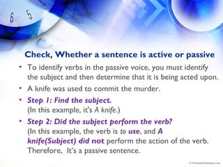 Check, Whether a sentence is active or passive
• To identify verbs in the passive voice, you must identify
the subject and then determine that it is being acted upon.
• A knife was used to commit the murder.
• Step 1: Find the subject.
(In this example, it's A knife.)
• Step 2: Did the subject perform the verb? 
(In this example, the verb is to use, and A
knife(Subject) did not perform the action of the verb.
Therefore,  It’s a passive sentence.
 