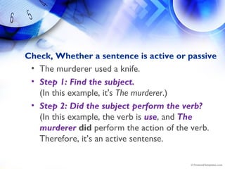 Check, Whether a sentence is active or passive
• The murderer used a knife.
• Step 1: Find the subject.
(In this example, it's The murderer.)
• Step 2: Did the subject perform the verb? 
(In this example, the verb is use, and The
murderer did perform the action of the verb.
Therefore, it’s an active sentense.
 