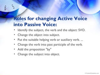 Rules for changing Active Voice
into Passive Voice:
• Identify the subject, the verb and the object: SVO.
• Change the object into subject.
• Put the suitable helping verb or auxiliary verb. ...
• Change the verb into past participle of the verb.
• Add the preposition "by"
• Change the subject into object.
 