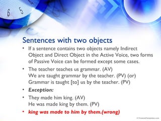 Sentences with two objects
• If a sentence contains two objects namely Indirect
Object and Direct Object in the Active Voice, two forms
of Passive Voice can be formed except some cases.
• The teacher teaches us grammar. (AV)
We are taught grammar by the teacher. (PV) (or)
Grammar is taught [to] us by the teacher. (PV)
• Exception:
• They made him king. (AV)
He was made king by them. (PV)
• king was made to him by them.(wrong)
 