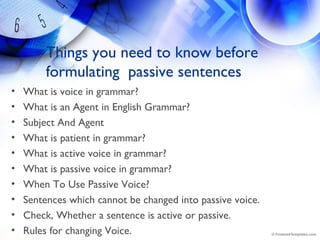 Things you need to know before
formulating passive sentences
• What is voice in grammar?
• What is an Agent in English Grammar?
• Subject And Agent
• What is patient in grammar?
• What is active voice in grammar?
• What is passive voice in grammar?
• When To Use Passive Voice?
• Sentences which cannot be changed into passive voice.
• Check, Whether a sentence is active or passive.
• Rules for changing Voice.
 
