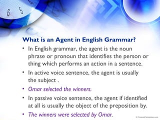 What is an Agent in English Grammar?
• In English grammar, the agent is the noun
phrase or pronoun that identifies the person or
thing which performs an action in a sentence.
• In active voice sentence, the agent is usually
the subject .
• Omar selected the winners.
• In passive voice sentence, the agent if identified
at all is usually the object of the preposition by.
• The winners were selected by Omar.
 