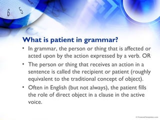 What is patient in grammar?
• In grammar, the person or thing that is affected or
acted upon by the action expressed by a verb. OR
• The person or thing that receives an action in a
sentence is called the recipient or patient (roughly
equivalent to the traditional concept of object).  
• Often in English (but not always), the patient fills
the role of direct object in a clause in the active
voice.
 