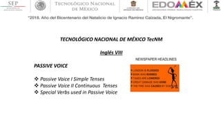 TECNOLÓGICO NACIONAL DE MÉXICO TecNM
Inglés VIII
PASSIVE VOICE
 Passive Voice I Simple Tenses
 Passive Voice II Continuous Tenses
 Special Verbs used in Passive Voice
 