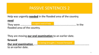 PASSIVE SENTENCES 2
Help was urgently needed in the flooded area of the country.
need
They were ……...........................…………...........................…… in the
flooded area of the country.
They are moving our oral examination to an earlier date.
forward
Our oral examination ……...........................…………...........................……
to an earlier date.
10
in urgent need of help
Is being brought / moved forward
 