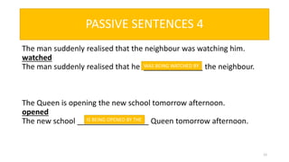The man suddenly realised that the neighbour was watching him.
watched
The man suddenly realised that he ______________ the neighbour.
The Queen is opening the new school tomorrow afternoon.
opened
The new school _________________ Queen tomorrow afternoon.
12
WAS BEING WATCHED BY
IS BEING OPENED BY THE
PASSIVE SENTENCES 4
 