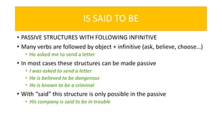 IS SAID TO BE
• PASSIVE STRUCTURES WITH FOLLOWING INFINITIVE
• Many verbs are followed by object + infinitive (ask, believe, choose…)
• He asked me to send a letter
• In most cases these structures can be made passive
• I was asked to send a letter
• He is believed to be dangerous
• He is known to be a criminal
• With “said” this structure is only possible in the passive
• His company is said to be in trouble
 