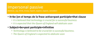 Impersonal passive
(Believe, say, think, know, report, expect, expect, consider)
• It+be (en el temps de la frase activa+past participle+that clause
• It is believed that technology is crucial for a successful business
• It is expected that the Queen of England will abdicate soon
• Subject+be+past participle+infinitive
• Technology is believed to be crucial for a successful business.
• The Queen of England is expected to abdicate soon
 